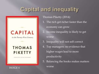 IMAGE 4
Thomas Piketty (2014):
1. The rich get richer faster than the
economy can grow
2. Income inequality is likely to get
worse
3. Inequality will not self correct
4. Top managers: no evidence that
higher wages lead to more
productivity
5. Balancing the books makes matters
worse
 