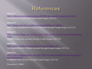 IMAGE 1
http://deltawomen.blogspot.com.au/2012/06/does-gender-inequality-fuel.html
Delta Women, accessed therough Google images, 24/5/14
IMAGE 2
http://imgarcade.com/1/rights-and-responsibilities-of-citizens/
Rights and responsibilities of citizens, accessed through Google images, 25/5/14
IMAGE 3
http://muslimvillage.com/forums/topic/14593-mate-its-just-not-on-parliament-to-ban-
mate/
Muslim viliage.com, accessed through Google images, 25/5/14
IMAGE 4
https://lareviewofbooks.org/review/to-have-and-have-not
Los Angeles Review of Books, accessed through Google images, 25/5/14
IMAGE 5
http://www.scriptonitedaily.com/2013/08/05/wealth-inequality-in-uk-now-equal-to-
nigeria-un-report/
Scriptonite daily, accessed through Google images, 26/5/14
Douzinas, C. (2009)
 