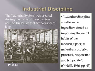 IMAGE 5
• “...worker discipline
was the main
ingredient aimed at
improving the moral
habits of the
labouring poor, to
make them orderly,
punctual, responsible
and temperate”.
(O’Neill, 1986, pp. 47)
The Taylorist System was created
during the industrial revolution
around the belief that workers were
lazy
 