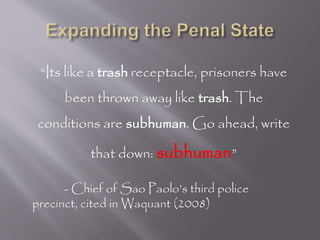 “Its like a trash receptacle, prisoners have
been thrown away like trash. The
conditions are subhuman. Go ahead, write
that down: subhuman”
- Chief of Sao Paolo’s third police
precinct, cited in Waquant (2008)
 