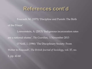 Foucault, M. (1975) ‘Discipline and Punish: The Birth
of the Prison’
Loewenstein, A. (2013) ‘Indigenous incarceration rates
are a national shame’, The Guardian, 1 November 2013
O’Neill, J. (1986) ‘The Disciplinary Society: From
Weber to Foucault’, The British Journal of Sociology, vol. 37, no.
1, pp. 42-60
 