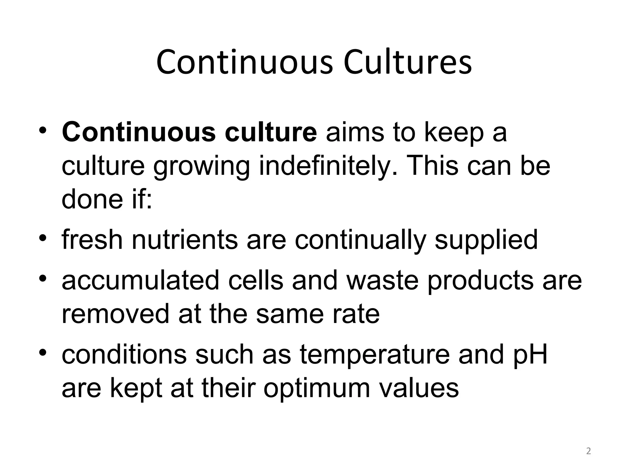 Continuous Cultures
• Continuous culture aims to keep a
culture growing indefinitely. This can be
done if:
• fresh nutrients are continually supplied
• accumulated cells and waste products are
removed at the same rate
• conditions such as temperature and pH
are kept at their optimum values
2
 