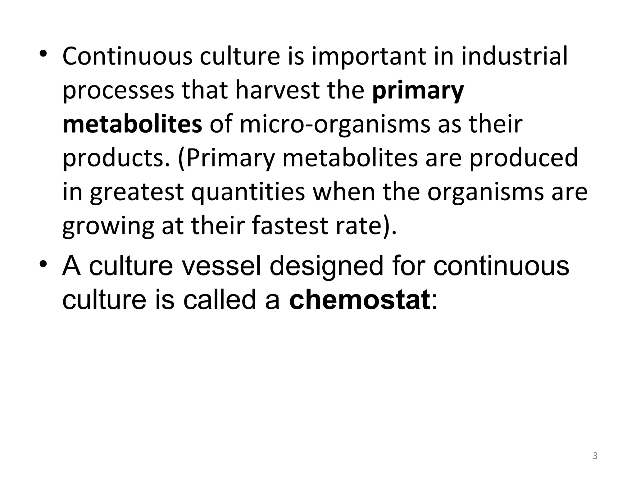 • Continuous culture is important in industrial
processes that harvest the primary
metabolites of micro-organisms as their
products. (Primary metabolites are produced
in greatest quantities when the organisms are
growing at their fastest rate).
• A culture vessel designed for continuous
culture is called a chemostat:
3
 