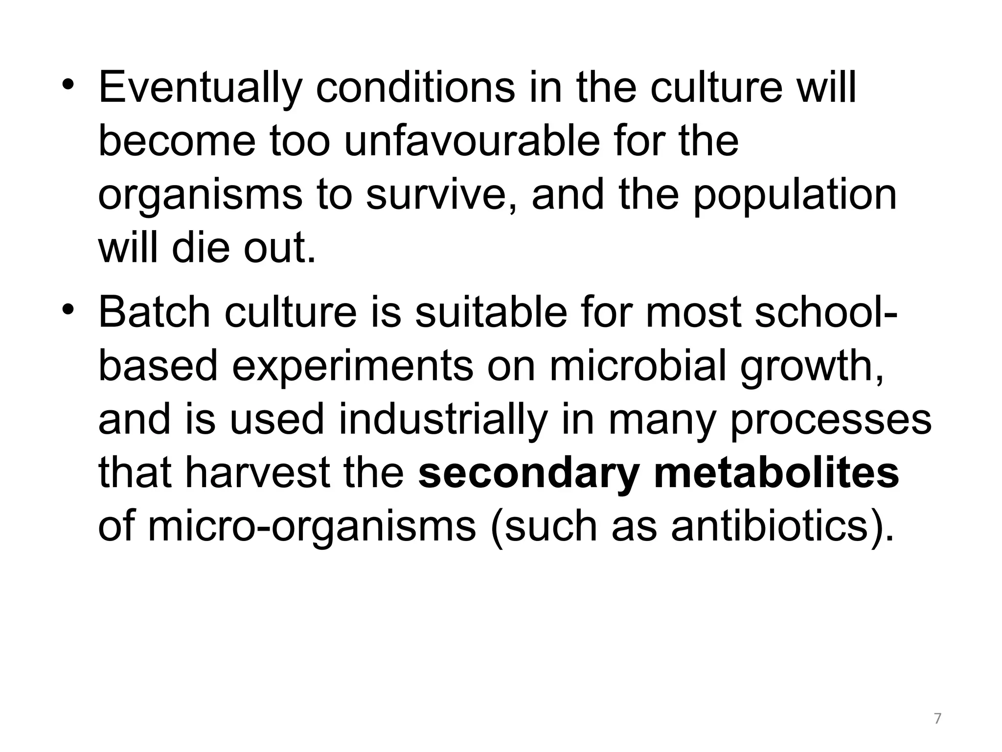 • Eventually conditions in the culture will
become too unfavourable for the
organisms to survive, and the population
will die out.
• Batch culture is suitable for most school-
based experiments on microbial growth,
and is used industrially in many processes
that harvest the secondary metabolites
of micro-organisms (such as antibiotics).
7
 