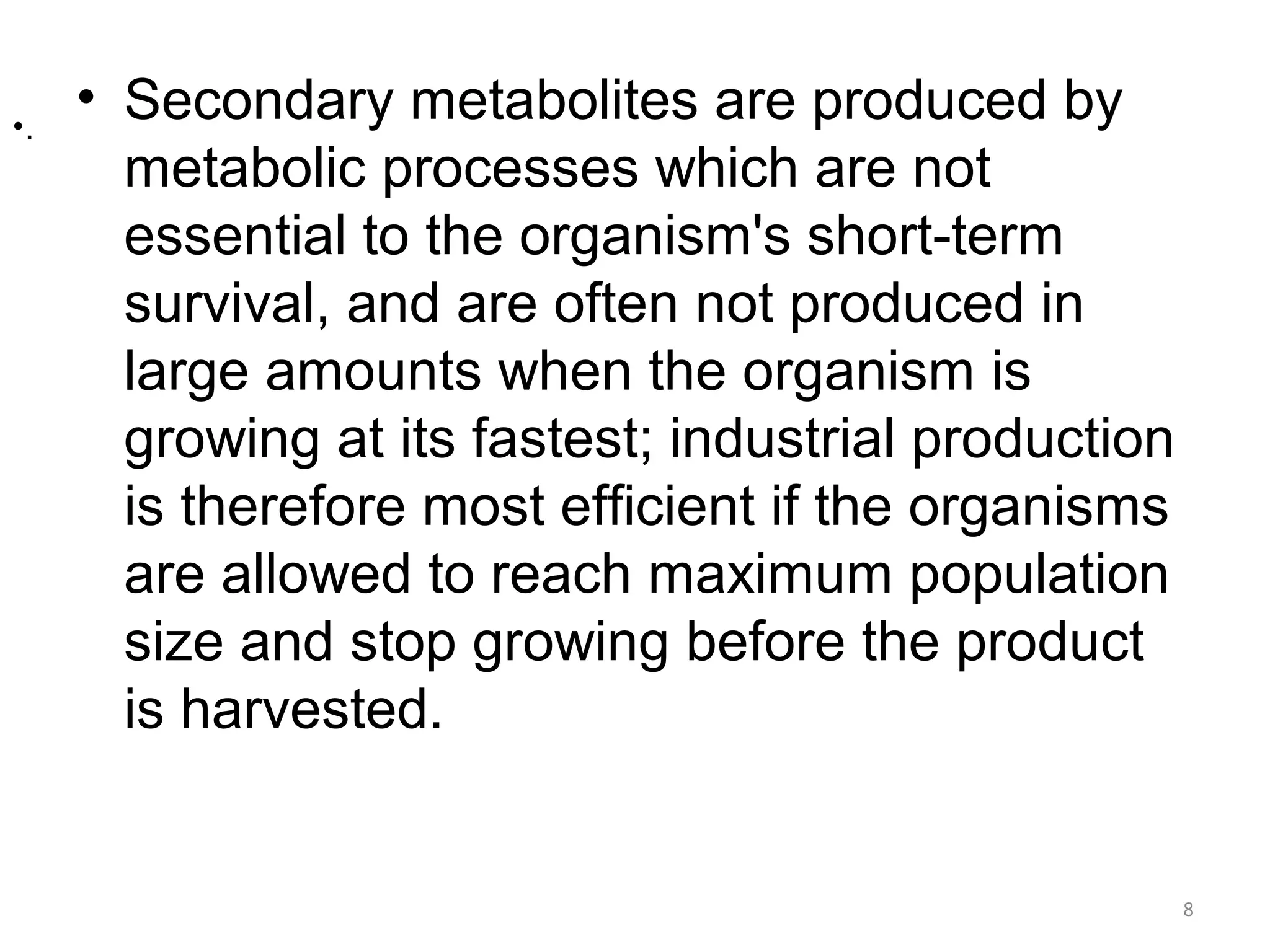 • Secondary metabolites are produced by
metabolic processes which are not
essential to the organism's short-term
survival, and are often not produced in
large amounts when the organism is
growing at its fastest; industrial production
is therefore most efficient if the organisms
are allowed to reach maximum population
size and stop growing before the product
is harvested.
•.
8
 
