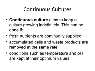 Continuous Cultures
• Continuous culture aims to keep a
culture growing indefinitely. This can be
done if:
• fresh nutrients are continually supplied
• accumulated cells and waste products are
removed at the same rate
• conditions such as temperature and pH
are kept at their optimum values
2
 