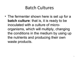 Batch Cultures
• The fermenter shown here is set up for a
batch culture: that is, it is ready to be
inoculated with a culture of micro-
organisms, which will multiply, changing
the conditions in the medium by using up
the nutrients and producing their own
waste products.
5
 