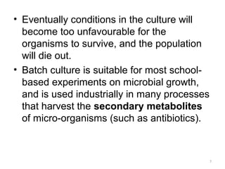 • Eventually conditions in the culture will
become too unfavourable for the
organisms to survive, and the population
will die out.
• Batch culture is suitable for most school-
based experiments on microbial growth,
and is used industrially in many processes
that harvest the secondary metabolites
of micro-organisms (such as antibiotics).
7
 