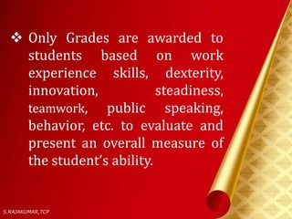  Only Grades are awarded to
students based on work
experience skills, dexterity,
innovation, steadiness,
teamwork, public speaking,
behavior, etc. to evaluate and
present an overall measure of
the student’s ability.
S.RAJAKUMAR,TCP
 