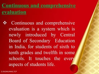 Continuous and comprehensive
evaluation
 Continuous and comprehensive
evaluation is a system which is
newly introduced by Central
Board of Secondary Education
in India, for students of sixth to
tenth grades and twelfth in some
schools. It touches the every
aspects of students life.
S.RAJAKUMAR,TCP
 