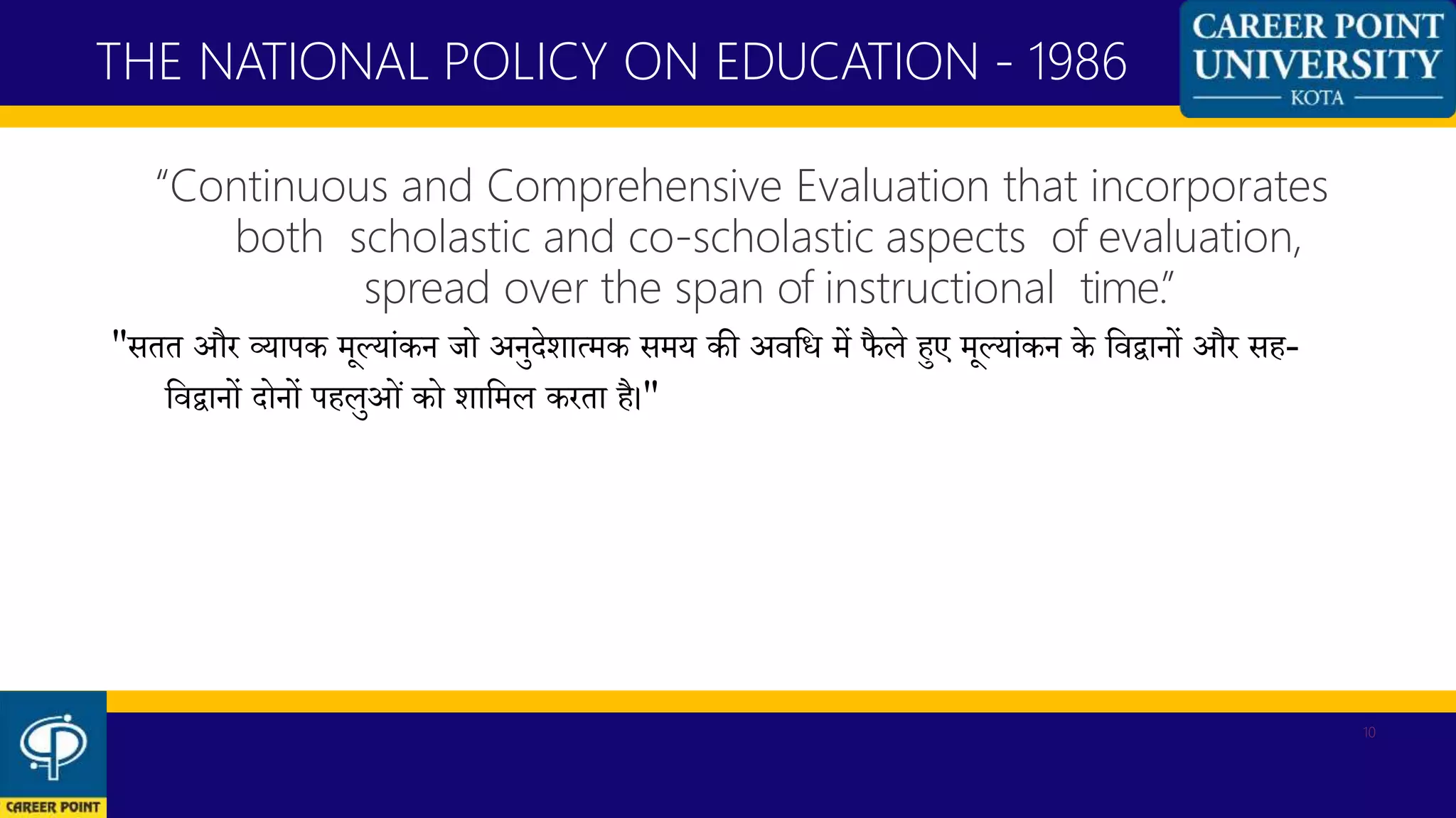 “Continuous and Comprehensive Evaluation that incorporates
both scholastic and co-scholastic aspects of evaluation,
spread over the span of instructional time.”
"सतत और व्यापक मूलयांकन जो अनुदेशात्मक समय की अवकि में फैले हुए मूलयांकन के कवद्वानों और सह-
कवद्वानों दोनों पहलुओं को शाकमल करता है।"
THE NATIONAL POLICY ON EDUCATION - 1986
10
 