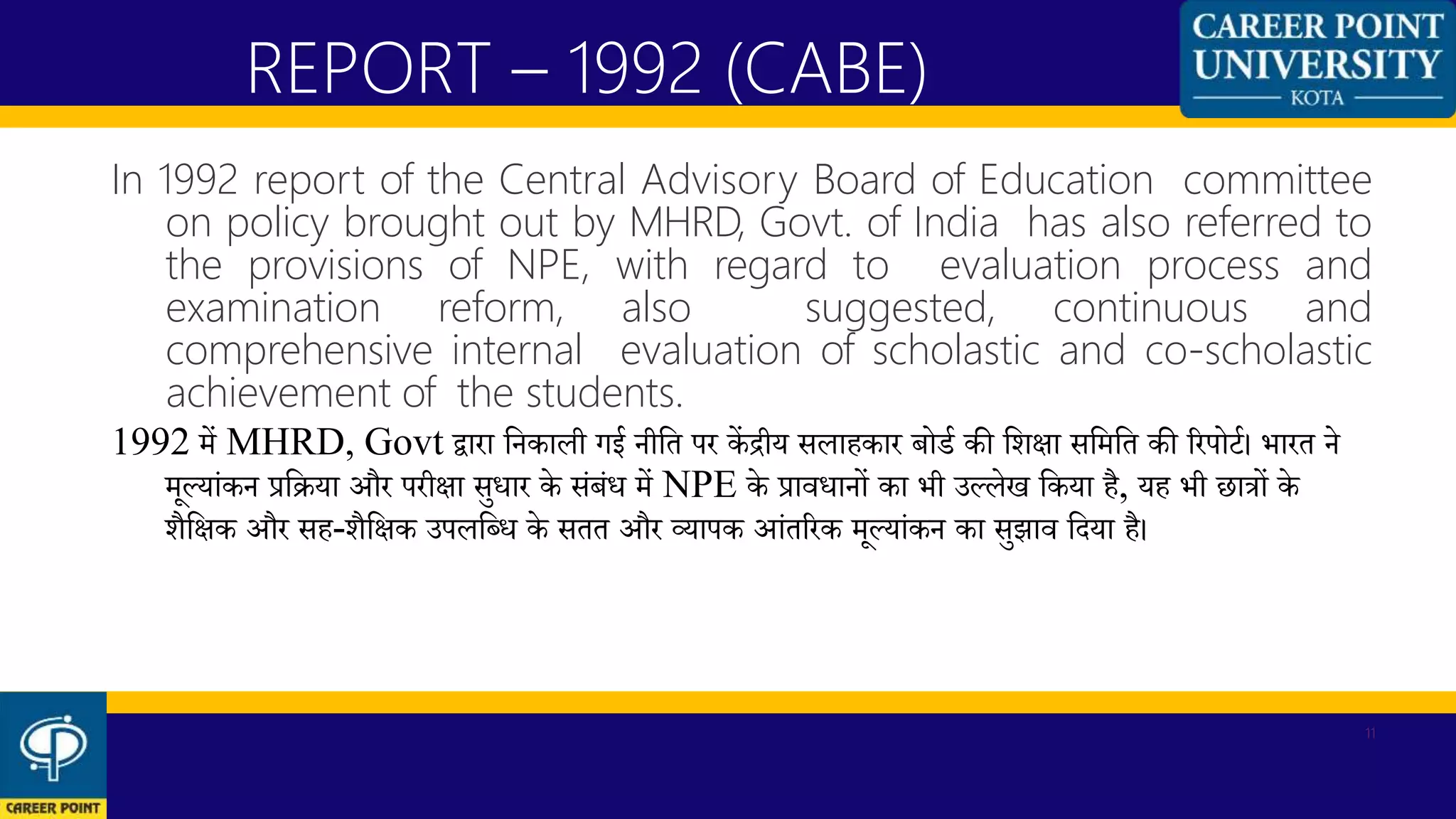 In 1992 report of the Central Advisory Board of Education committee
on policy brought out by MHRD, Govt. of India has also referred to
the provisions of NPE, with regard to evaluation process and
examination reform, also suggested, continuous and
comprehensive internal evaluation of scholastic and co-scholastic
achievement of the students.
1992 में MHRD, Govt द्वारा कनकाली गई नीकत पर कें द्रीय सलाहकार बोर्थ की कशिा सकमकत की ररपोर्थ। भारत ने
मूलयांकन प्रकिया और परीिा सुिार के संबंि में NPE के प्राविानों का भी उललेख ककया है, यह भी छात्रों के
शैकिक और सह-शैकिक उपलकब्ि के सतत और व्यापक आंतररक मूलयांकन का सुझाव कदया है।
REPORT – 1992 (CABE)
11
 