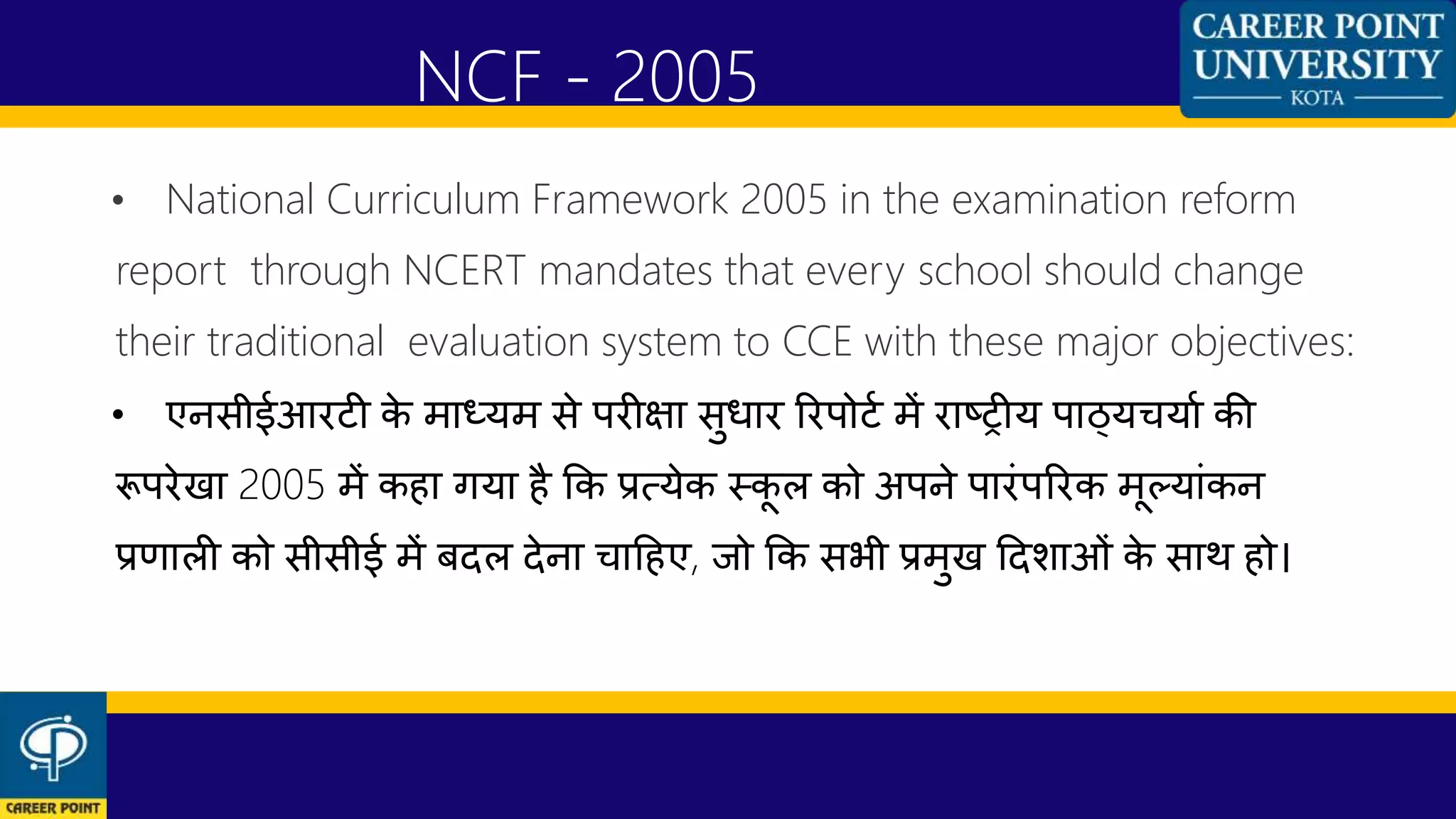 • National Curriculum Framework 2005 in the examination reform
report through NCERT mandates that every school should change
their traditional evaluation system to CCE with these major objectives:
• एनसीईआरटी के माध्यम से परीक्षा सुधार ररपोटण में राष्ट्रीय पाठ्यियाण की
रूपरेखा 2005 में कहा गया है कक प्रत्येक स्कू ल को अपने पारांपररक मूलयाांकन
प्रणाली को सीसीई में बदल देना िाहहए, जो कक सभी प्रमुख हदशाओां के साथ हो।
NCF - 2005
 