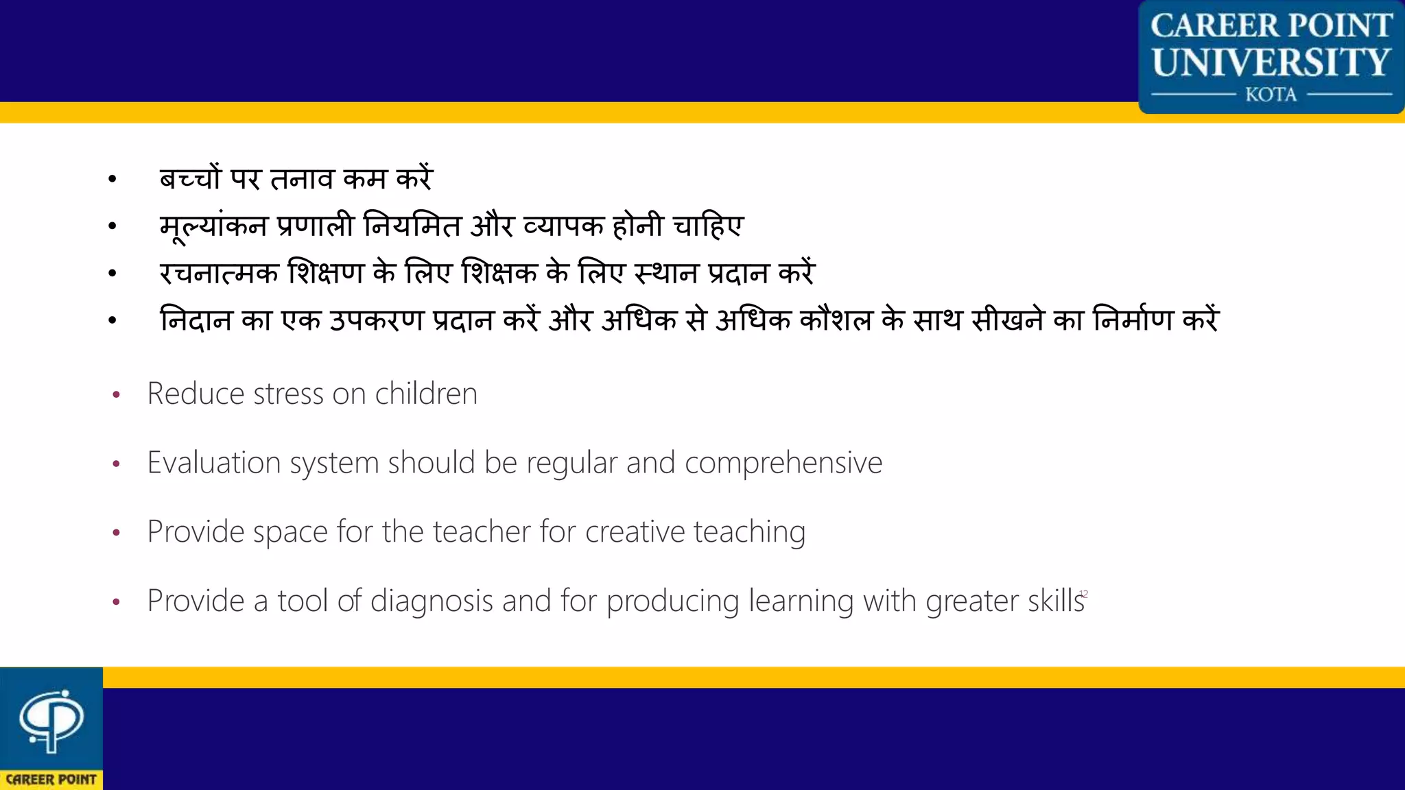 • बच्िों पर तनाि कम करें
• मूलयाांकन प्रणाली ननयशमत और व्यापक होनी िाहहए
• रिनात्मक शशक्षण के शलए शशक्षक के शलए स्थान प्रदान करें
• ननदान का एक उपकरण प्रदान करें और अधधक से अधधक कौशल के साथ सीखने का ननमाणण करें
• Reduce stress on children
• Evaluation system should be regular and comprehensive
• Provide space for the teacher for creative teaching
• Provide a tool of diagnosis and for producing learning with greater skills12
 
