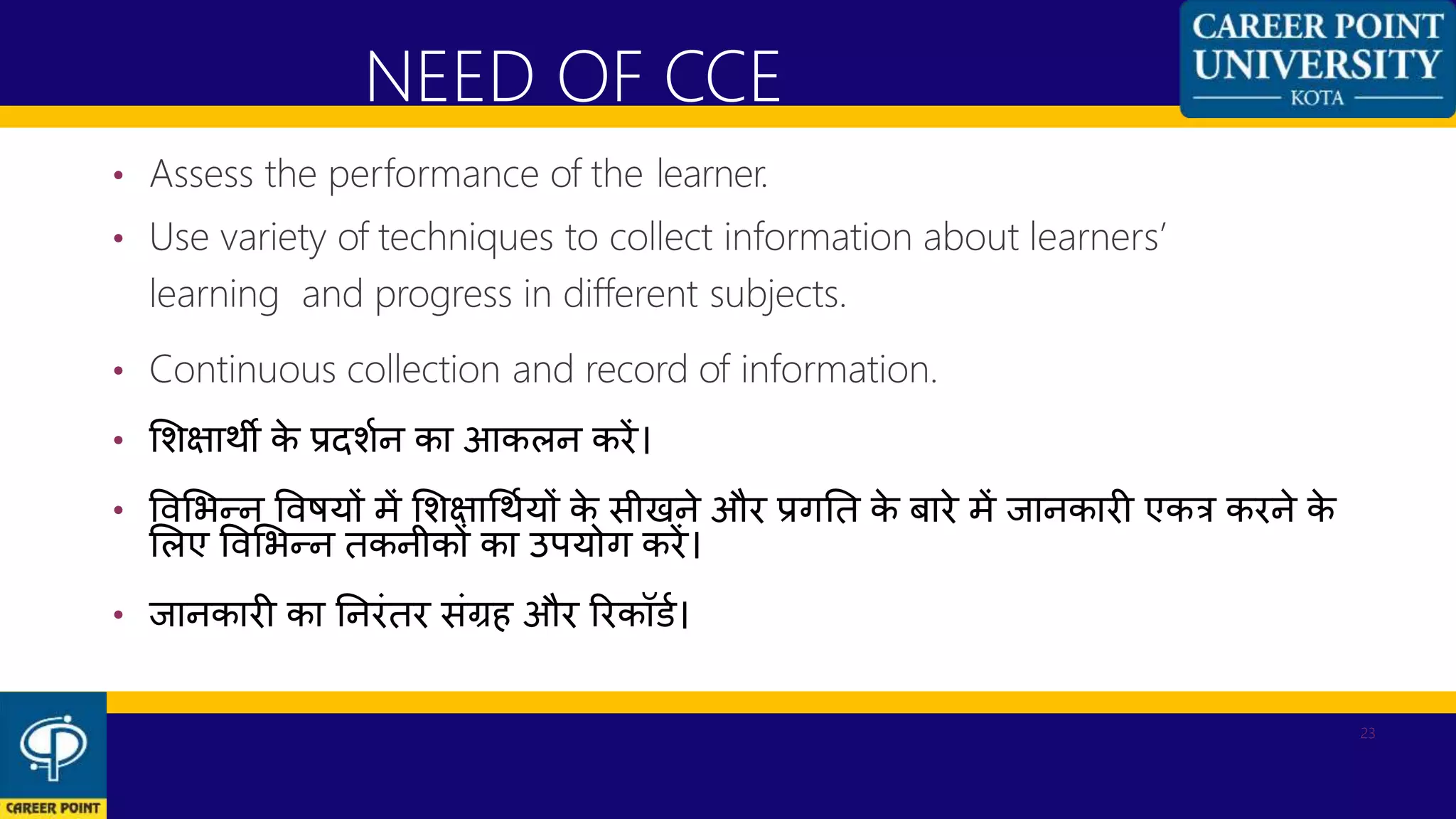 • Assess the performance of the learner.
• Use variety of techniques to collect information about learners’
learning and progress in different subjects.
• Continuous collection and record of information.
• शशक्षाथी के प्रदशणन का आकलन करें।
• विशभन्न विियों में शशक्षाधथणयों के सीखने और प्रगनत के बारे में जानकारी एकत्र करने के
शलए विशभन्न तकनीकों का उपयोग करें।
• जानकारी का ननरांतर सांग्रह और ररकॉडण।
NEED OF CCE
23
 