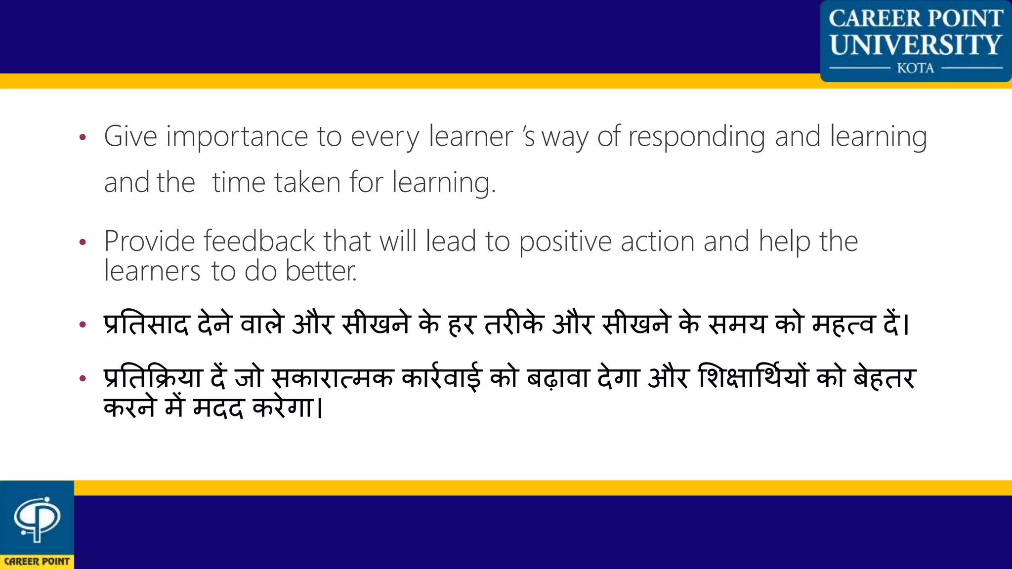 • Give importance to every learner ’s way of responding and learning
and the time taken for learning.
• Provide feedback that will lead to positive action and help the
learners to do better.
• प्रनतसाद देने िाले और सीखने के हर तरीके और सीखने के समय को महत्ि दें।
• प्रनतकिया दें जो सकारात्मक कारणिाई को बढािा देगा और शशक्षाधथणयों को बेहतर
करने में मदद करेगा।
 