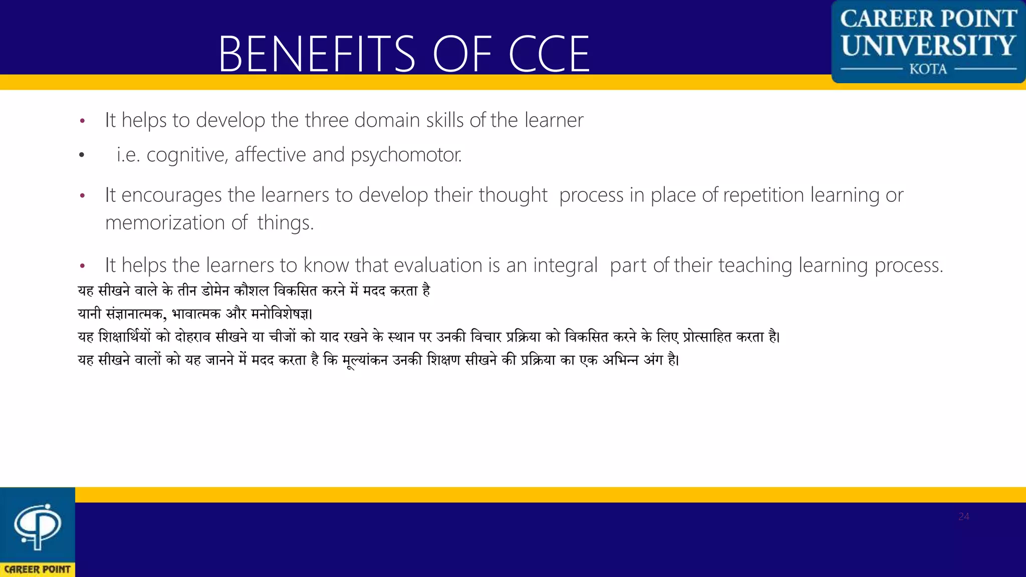 • It helps to develop the three domain skills of the learner
• i.e. cognitive, affective and psychomotor.
• It encourages the learners to develop their thought process in place of repetition learning or
memorization of things.
• It helps the learners to know that evaluation is an integral part of their teaching learning process.
यह सीखने वाले के तीन र्ोमेन कौशल कवककसत करने में मदद करता है
यानी संज्ञानात्मक, भावात्मक और मनोकवशेषज्ञ।
यह कशिाकर्थयों को दोहराव सीखने या चीजों को याद रखने के स्र्ान पर उनकी कवचार प्रकिया को कवककसत करने के कलए प्रोत्साकहत करता है।
यह सीखने वालों को यह जानने में मदद करता है कक मूलयांकन उनकी कशिण सीखने की प्रकिया का एक अकभन्न अंग है।
BENEFITS OF CCE
24
 