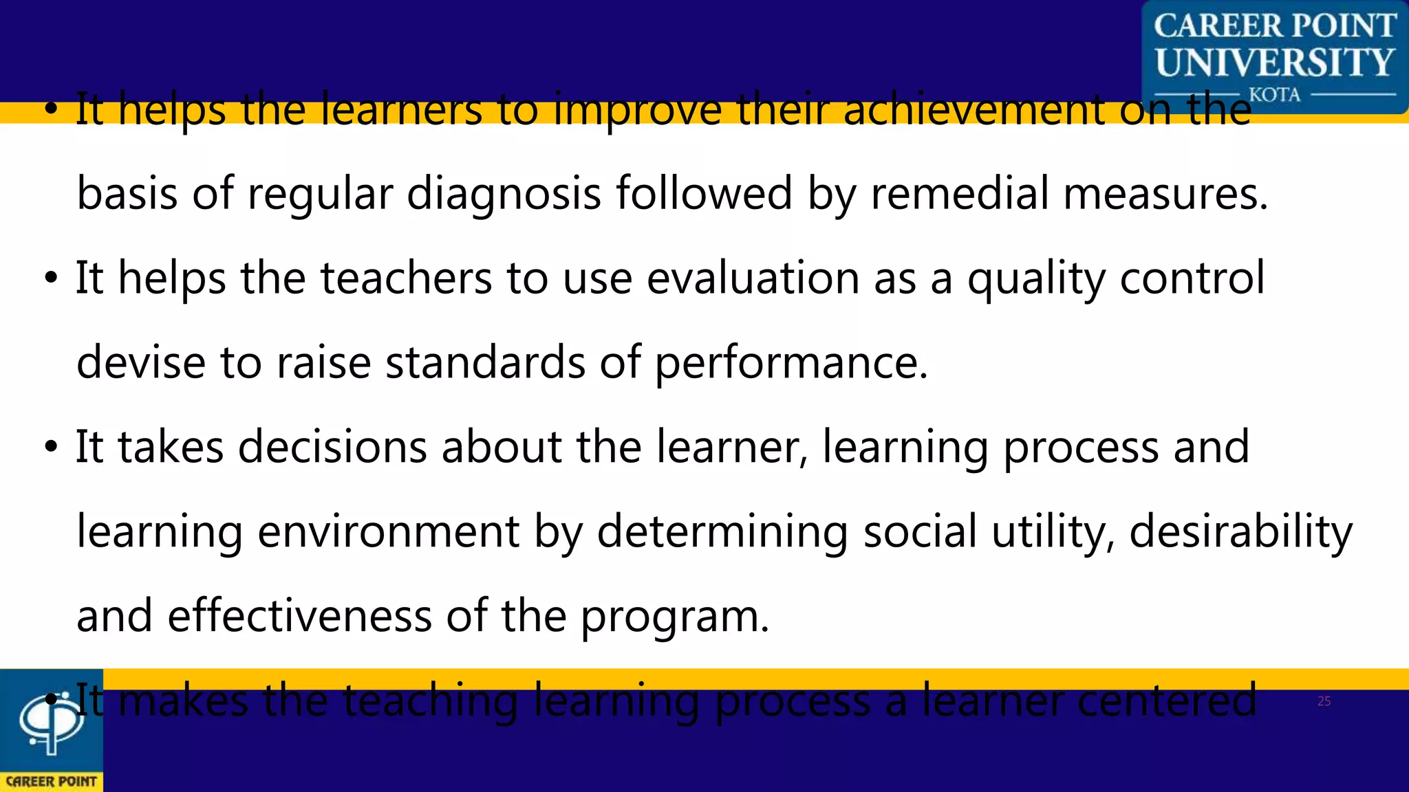 25
• It helps the learners to improve their achievement on the
basis of regular diagnosis followed by remedial measures.
• It helps the teachers to use evaluation as a quality control
devise to raise standards of performance.
• It takes decisions about the learner, learning process and
learning environment by determining social utility, desirability
and effectiveness of the program.
• It makes the teaching learning process a learner centered
 