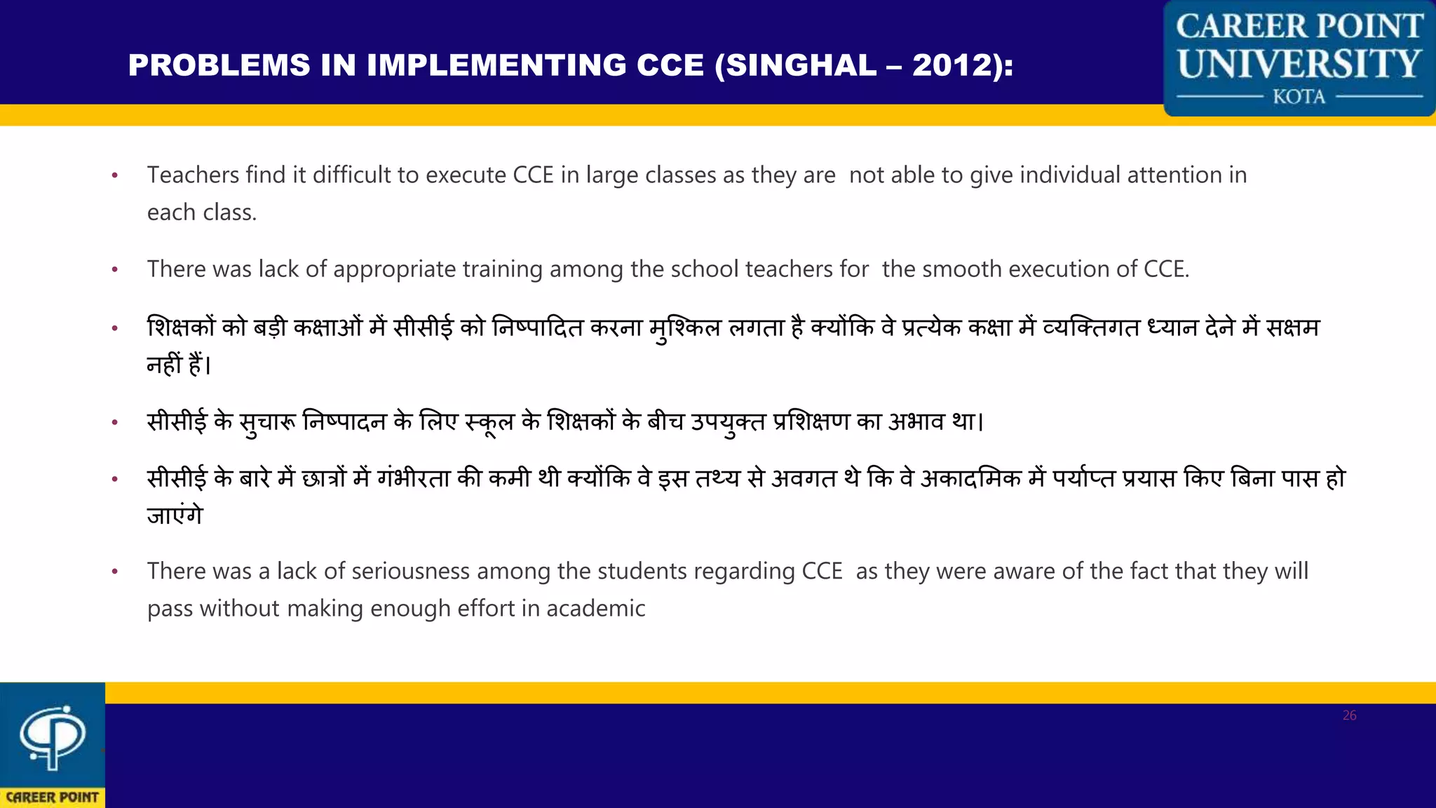 • Teachers find it difficult to execute CCE in large classes as they are not able to give individual attention in
each class.
• There was lack of appropriate training among the school teachers for the smooth execution of CCE.
• शशक्षकों को बडी कक्षाओां में सीसीई को ननष्ट्पाहदत करना मुन्ककल लगता है क्योंकक िे प्रत्येक कक्षा में व्यन्क्तगत ध्यान देने में सक्षम
नहीां हैं।
• सीसीई के सुिारू ननष्ट्पादन के शलए स्कू ल के शशक्षकों के बीि उपयुक्त प्रशशक्षण का अभाि था।
• सीसीई के बारे में छात्रों में गांभीरता की कमी थी क्योंकक िे इस तथ्य से अिगत थे कक िे अकादशमक में पयाणतत प्रयास ककए बबना पास हो
जाएांगे
• There was a lack of seriousness among the students regarding CCE as they were aware of the fact that they will
pass without making enough effort in academic
PROBLEMS IN IMPLEMENTING CCE (SINGHAL – 2012):
.
26
 