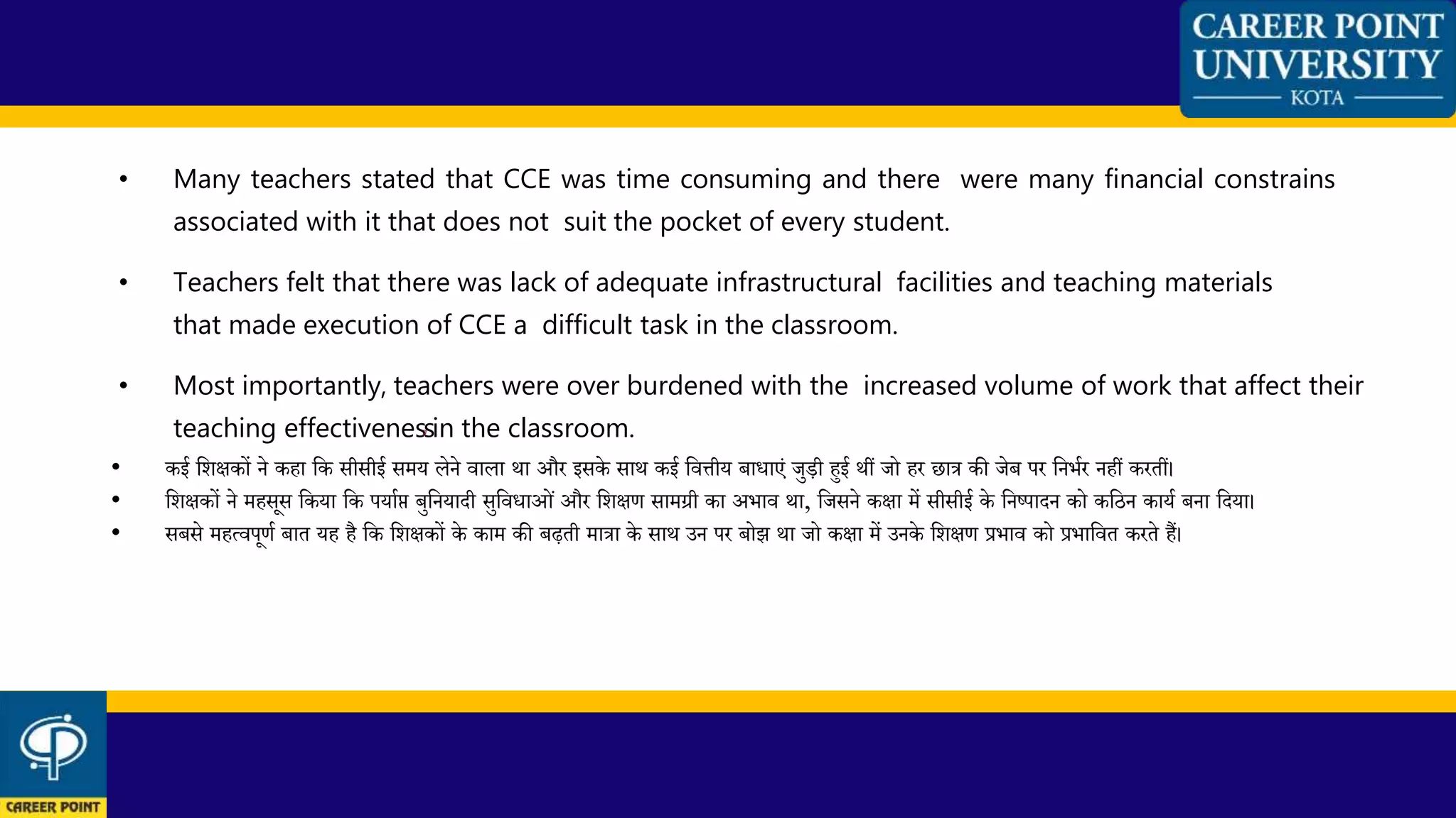 • Many teachers stated that CCE was time consuming and there were many financial constrains
associated with it that does not suit the pocket of every student.
• Teachers felt that there was lack of adequate infrastructural facilities and teaching materials
that made execution of CCE a difficult task in the classroom.
• Most importantly, teachers were over burdened with the increased volume of work that affect their
teaching effectivenes2s7 in the classroom.
• कई कशिकों ने कहा कक सीसीई समय लेने वाला र्ा और इसके सार् कई कवत्तीय बािाएं जुडी हुई र्ीं जो हर छात्र की जेब पर कनभथर नहीं करतीं।
• कशिकों ने महसूस ककया कक पयाथप्त बुकनयादी सुकविाओं और कशिण सामग्री का अभाव र्ा, कजसने किा में सीसीई के कनष्पादन को ककिन कायथ बना कदया।
• सबसे महत्वपूणथ बात यह है कक कशिकों के काम की बढ़ती मात्रा के सार् उन पर बोझ र्ा जो किा में उनके कशिण प्रभाव को प्रभाकवत करते हैं।
 