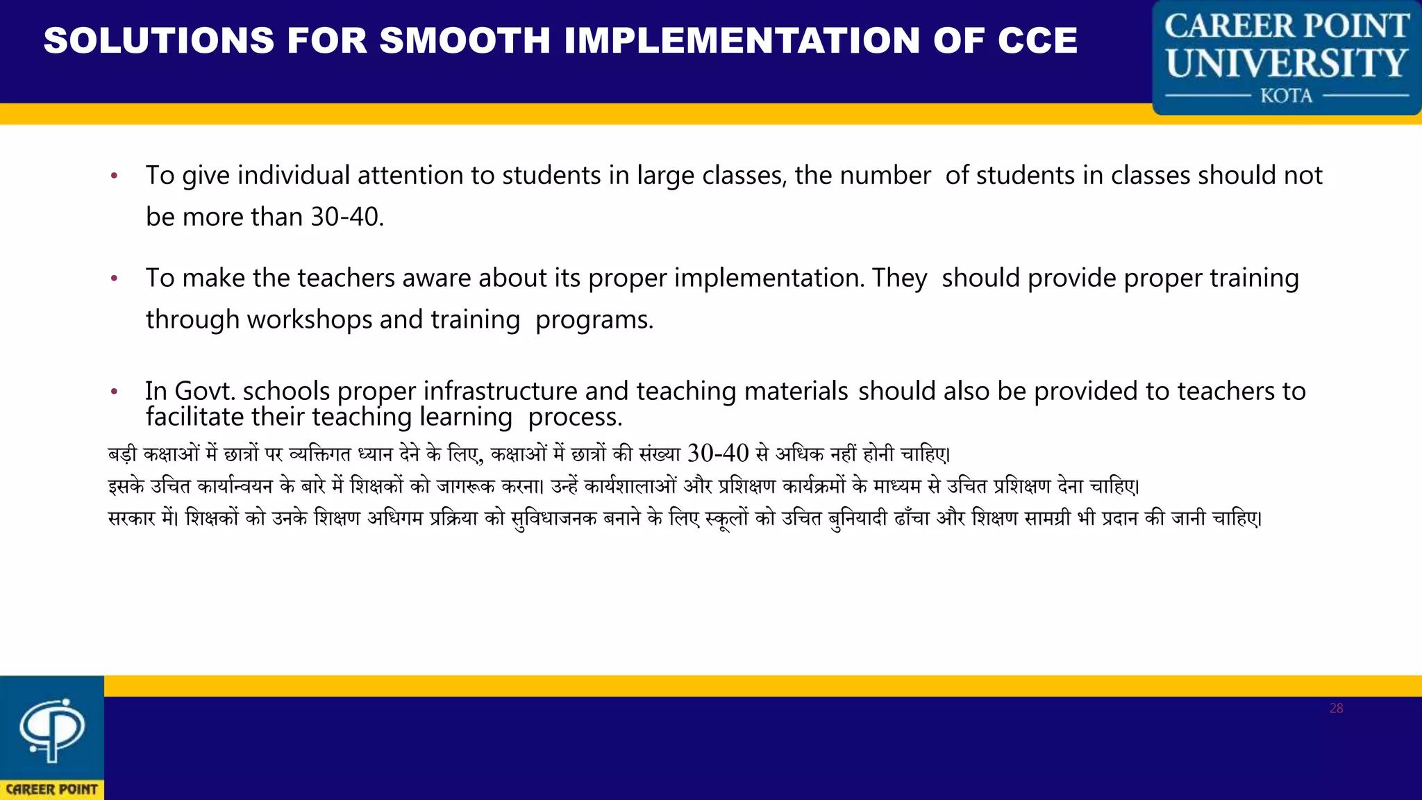• To give individual attention to students in large classes, the number of students in classes should not
be more than 30-40.
• To make the teachers aware about its proper implementation. They should provide proper training
through workshops and training programs.
• In Govt. schools proper infrastructure and teaching materials should also be provided to teachers to
facilitate their teaching learning process.
बडी किाओं में छात्रों पर व्यकिगत ध्यान देने के कलए, किाओं में छात्रों की संख्या 30-40 से अकिक नहीं होनी चाकहए।
इसके उकचत कायाथन्वयन के बारे में कशिकों को जागरूक करना। उन्हें कायथशालाओं और प्रकशिण कायथिमों के माध्यम से उकचत प्रकशिण देना चाकहए।
सरकार में। कशिकों को उनके कशिण अकिगम प्रकिया को सुकविाजनक बनाने के कलए स्कूलों को उकचत बुकनयादी ढााँचा और कशिण सामग्री भी प्रदान की जानी चाकहए।
SOLUTIONS FOR SMOOTH IMPLEMENTATION OF CCE
28
 