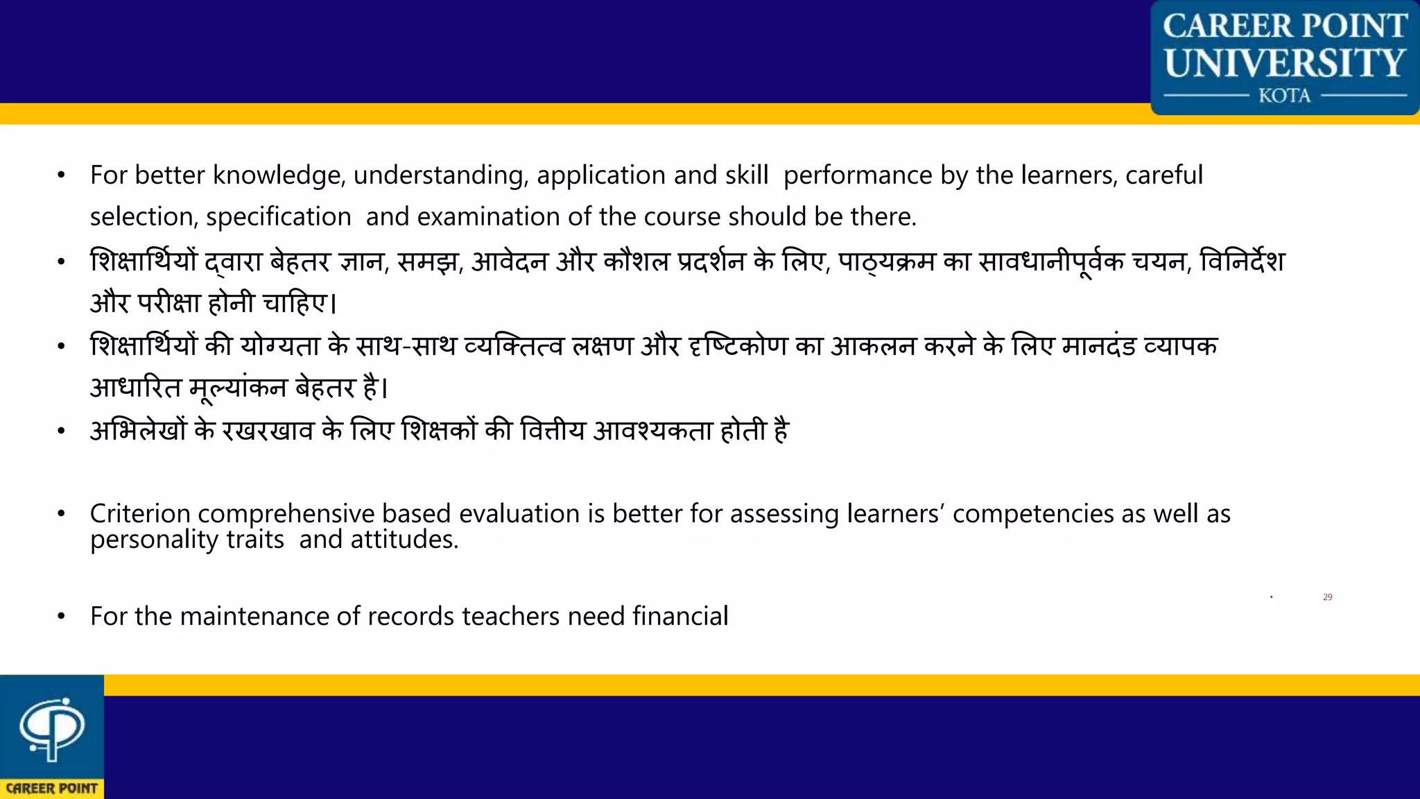 • For better knowledge, understanding, application and skill performance by the learners, careful
selection, specification and examination of the course should be there.
• शशक्षाधथणयों द्िारा बेहतर ज्ञान, समझ, आिेदन और कौशल प्रदशणन के शलए, पाठ्यिम का सािधानीपूिणक ियन, विननदेश
और परीक्षा होनी िाहहए।
• शशक्षाधथणयों की योग्यता के साथ-साथ व्यन्क्तत्ि लक्षण और दृन्ष्ट्टकोण का आकलन करने के शलए मानदांड व्यापक
आधाररत मूलयाांकन बेहतर है।
• अशभलेखों के रखरखाि के शलए शशक्षकों की वित्तीय आिकयकता होती है
• Criterion comprehensive based evaluation is better for assessing learners’ competencies as well as
personality traits and attitudes.
• 29
• For the maintenance of records teachers need financial
 