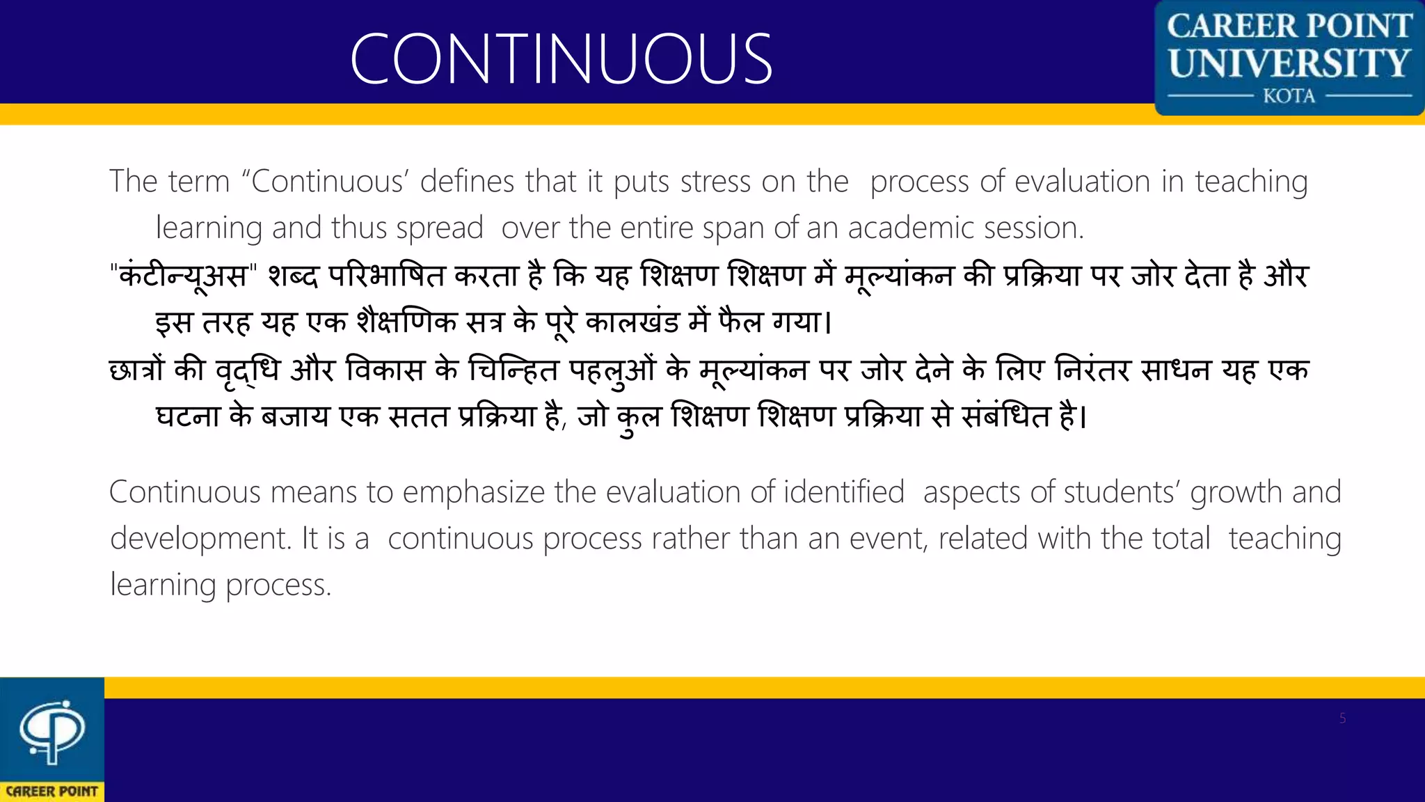 The term “Continuous’ defines that it puts stress on the process of evaluation in teaching
learning and thus spread over the entire span of an academic session.
"कां टीन्यूअस" शब्द पररभावित करता है कक यह शशक्षण शशक्षण में मूलयाांकन की प्रकिया पर जोर देता है और
इस तरह यह एक शैक्षणणक सत्र के पूरे कालखांड में फै ल गया।
छात्रों की िृद्धध और विकास के धिन्न्हत पहलुओां के मूलयाांकन पर जोर देने के शलए ननरांतर साधन यह एक
घटना के बजाय एक सतत प्रकिया है, जो कु ल शशक्षण शशक्षण प्रकिया से सांबांधधत है।
Continuous means to emphasize the evaluation of identified aspects of students’ growth and
development. It is a continuous process rather than an event, related with the total teaching
learning process.
CONTINUOUS
5
 