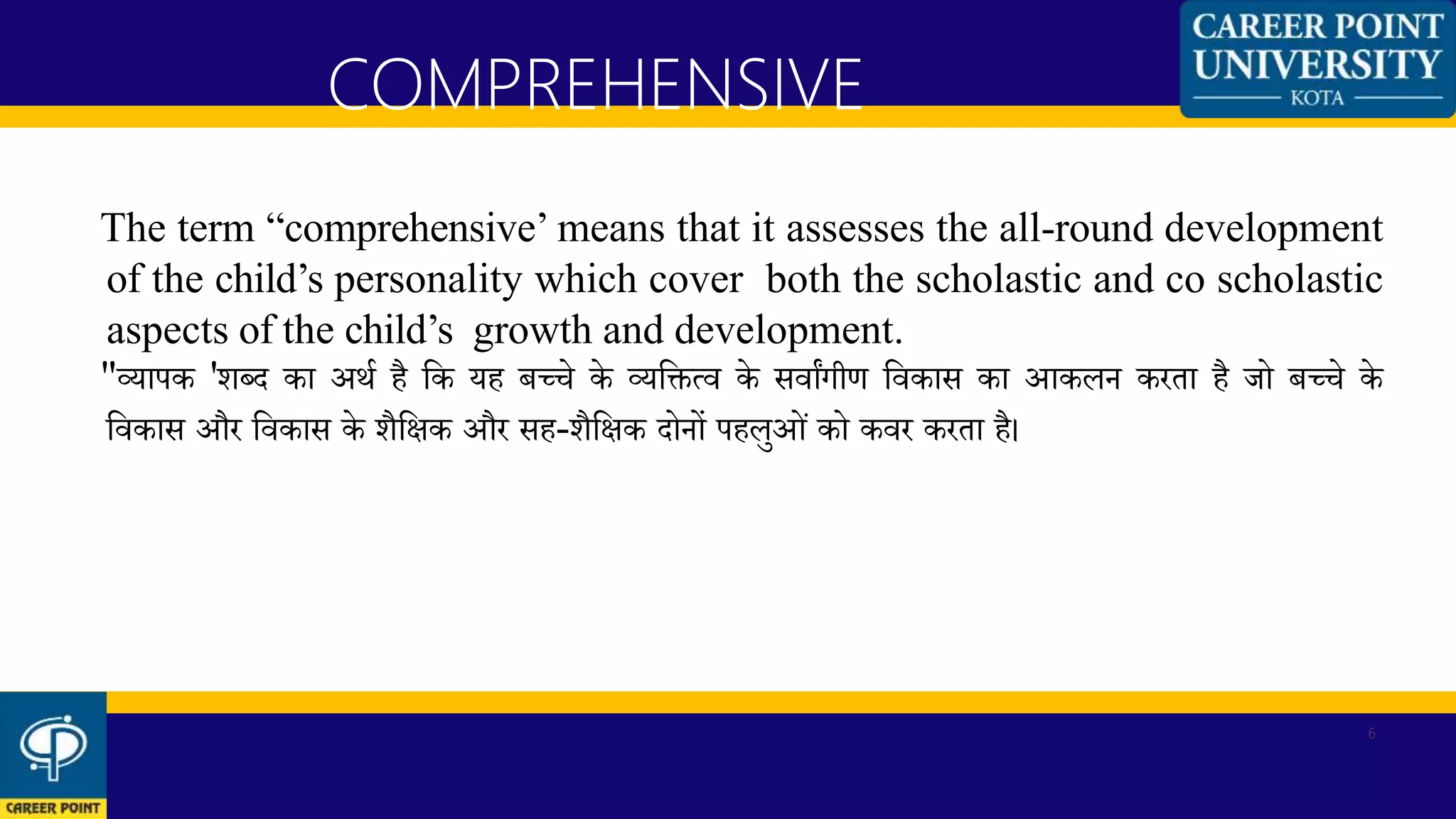 The term “comprehensive’ means that it assesses the all-round development
of the child’s personality which cover both the scholastic and co scholastic
aspects of the child’s growth and development.
"व्यापक 'शब्द का अर्थ है कक यह बच्चे के व्यकित्व के सवाांगीण कवकास का आकलन करता है जो बच्चे के
कवकास और कवकास के शैकिक और सह-शैकिक दोनों पहलुओं को कवर करता है।
COMPREHENSIVE
6
 