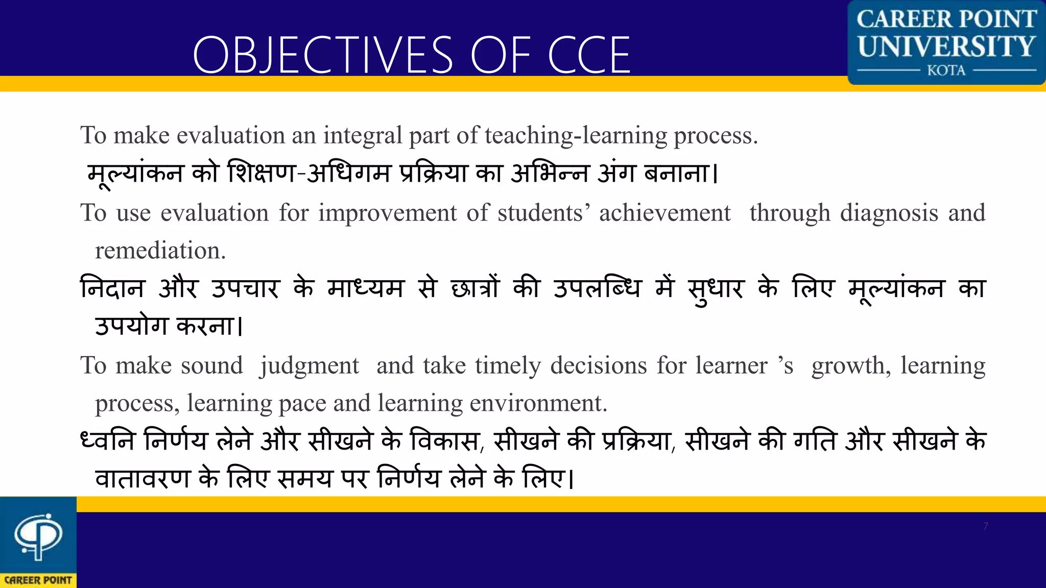 To make evaluation an integral part of teaching-learning process.
मूलयाांकन को शशक्षण-अधधगम प्रकिया का अशभन्न अांग बनाना।
To use evaluation for improvement of students’ achievement through diagnosis and
remediation.
ननदान और उपिार के माध्यम से छात्रों की उपलन्ब्ध में सुधार के शलए मूलयाांकन का
उपयोग करना।
To make sound judgment and take timely decisions for learner ’s growth, learning
process, learning pace and learning environment.
ध्िनन ननणणय लेने और सीखने के विकास, सीखने की प्रकिया, सीखने की गनत और सीखने के
िातािरण के शलए समय पर ननणणय लेने के शलए।
OBJECTIVES OF CCE
7
 