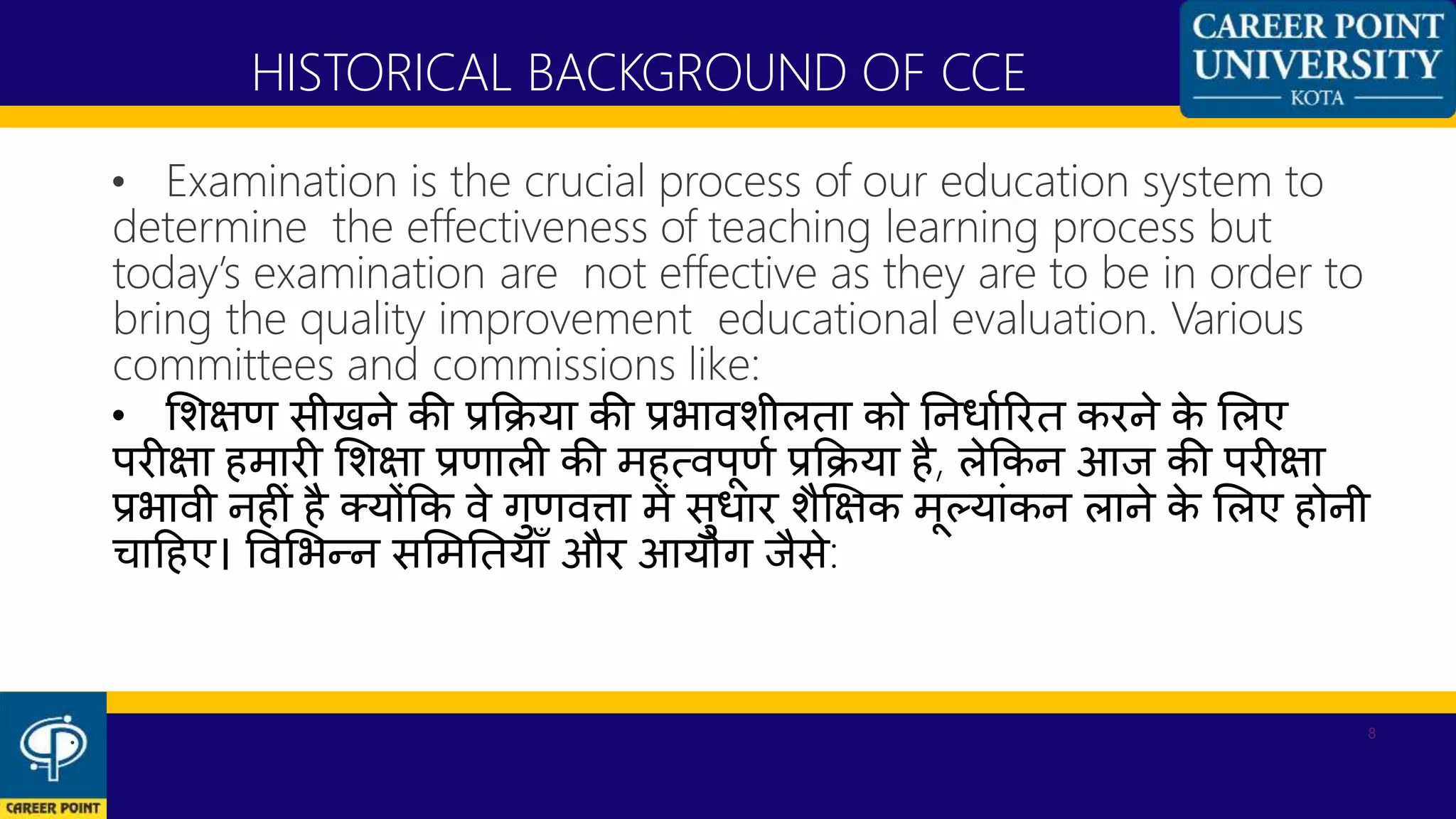 • Examination is the crucial process of our education system to
determine the effectiveness of teaching learning process but
today’s examination are not effective as they are to be in order to
bring the quality improvement educational evaluation. Various
committees and commissions like:
• शशक्षण सीखने की प्रकिया की प्रभािशीलता को ननधाणररत करने के शलए
परीक्षा हमारी शशक्षा प्रणाली की महत्िपूणण प्रकिया है, लेककन आज की परीक्षा
प्रभािी नहीां है क्योंकक िे गुणित्ता में सुधार शैक्षक्षक मूलयाांकन लाने के शलए होनी
िाहहए। विशभन्न सशमनतयााँ और आयोग जैसे:
HISTORICAL BACKGROUND OF CCE
. 8
 