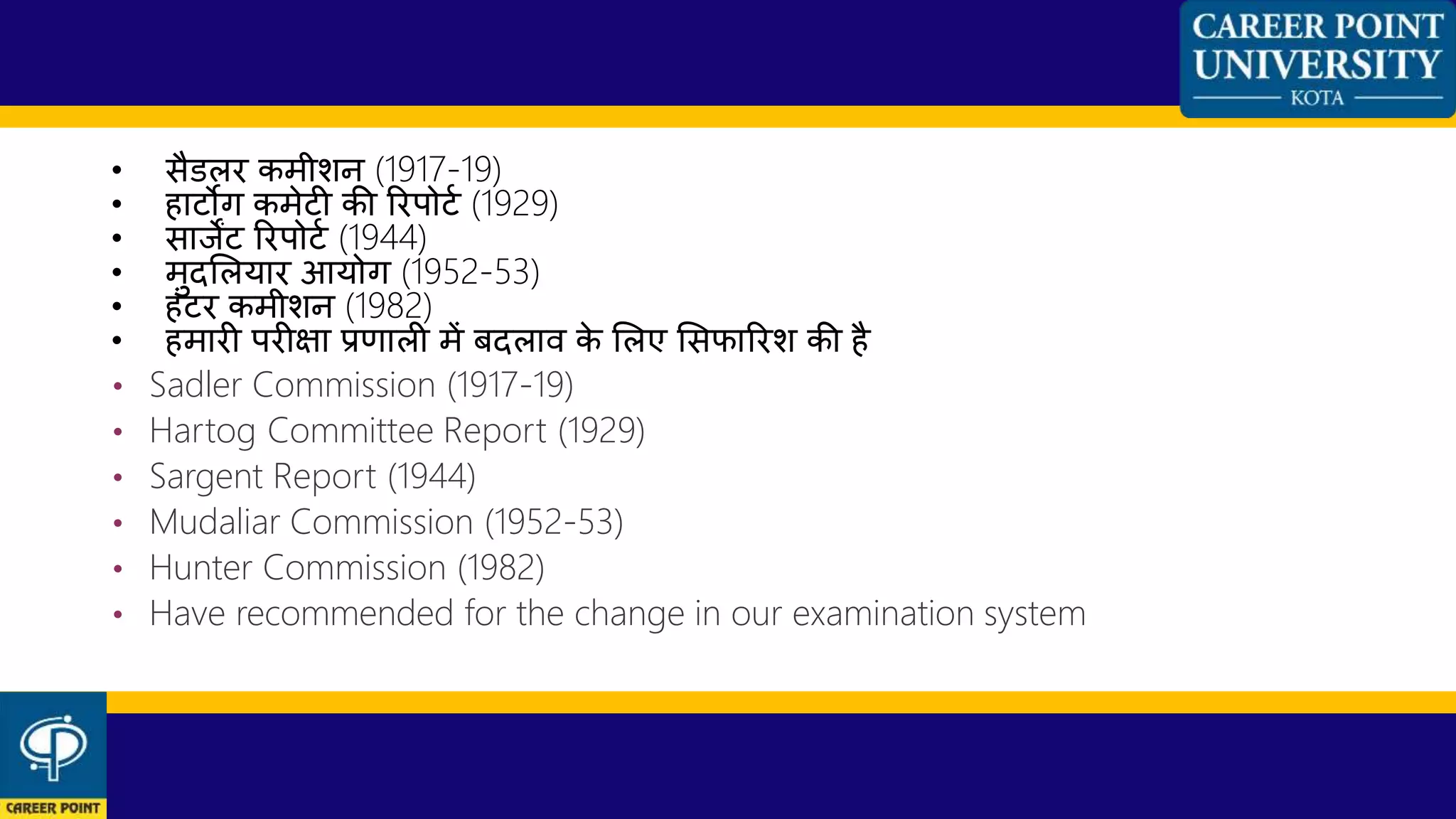 • सैडलर कमीशन (1917-19)
• हाटोग कमेटी की ररपोटण (1929)
• साजेंट ररपोटण (1944)
• मुदशलयार आयोग (1952-53)
• हांटर कमीशन (1982)
• हमारी परीक्षा प्रणाली में बदलाि के शलए शसफाररश की है
• Sadler Commission (1917-19)
• Hartog Committee Report (1929)
• Sargent Report (1944)
• Mudaliar Commission (1952-53)
• Hunter Commission (1982)
• Have recommended for the change in our examination system
 