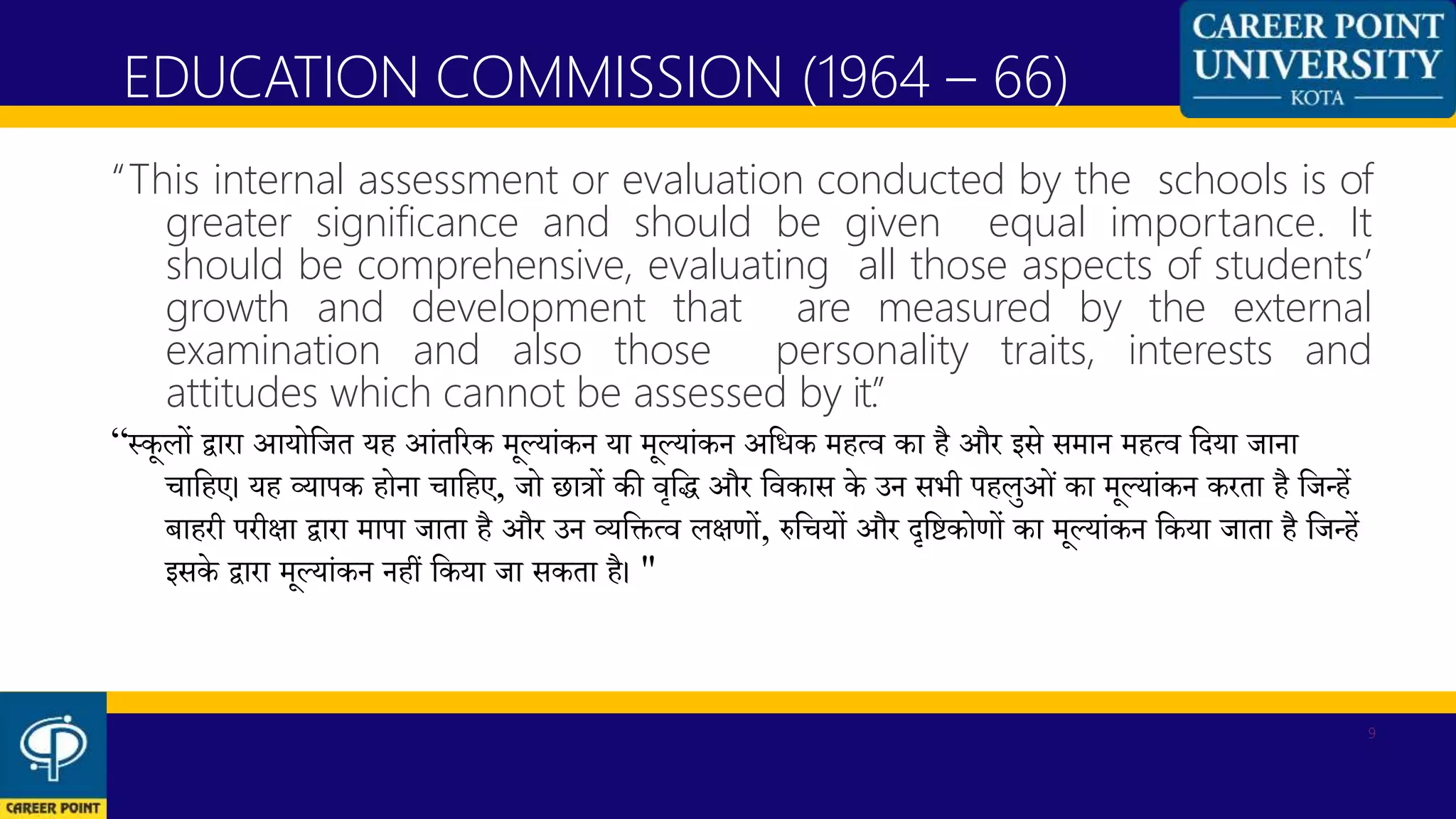 “This internal assessment or evaluation conducted by the schools is of
greater significance and should be given equal importance. It
should be comprehensive, evaluating all those aspects of students’
growth and development that are measured by the external
examination and also those personality traits, interests and
attitudes which cannot be assessed by it.”
“स्कूलों द्वारा आयोकजत यह आंतररक मूलयांकन या मूलयांकन अकिक महत्व का है और इसे समान महत्व कदया जाना
चाकहए। यह व्यापक होना चाकहए, जो छात्रों की वृकि और कवकास के उन सभी पहलुओं का मूलयांकन करता है कजन्हें
बाहरी परीिा द्वारा मापा जाता है और उन व्यकित्व लिणों, रुकचयों और दृकिकोणों का मूलयांकन ककया जाता है कजन्हें
इसके द्वारा मूलयांकन नहीं ककया जा सकता है। "
EDUCATION COMMISSION (1964 – 66)
9
 