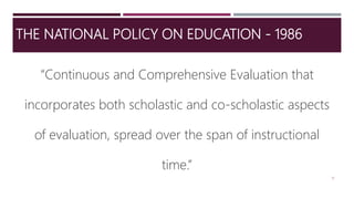 THE NATIONAL POLICY ON EDUCATION - 1986
“Continuous and Comprehensive Evaluation that
incorporates both scholastic and co-scholastic aspects
of evaluation, spread over the span of instructional
time.”
10
 