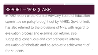 REPORT – 1992 (CABE)
In 1992 report of the Central Advisory Board of Education
committee on policy brought out by MHRD, Govt. of India
has also referred to the provisions of NPE, with regard to
evaluation process and examination reform, also
suggested, continuous and comprehensive internal
evaluation of scholastic and co-scholastic achievement of
the students.
11
 