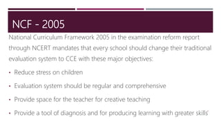 NCF - 2005
National Curriculum Framework 2005 in the examination reform report
through NCERT mandates that every school should change their traditional
evaluation system to CCE with these major objectives:
• Reduce stress on children
• Evaluation system should be regular and comprehensive
• Provide space for the teacher for creative teaching
• Provide a tool of diagnosis and for producing learning with greater skills
12
 