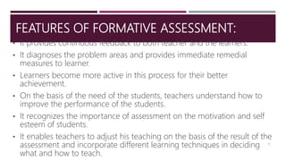 FEATURES OF FORMATIVE ASSESSMENT:
• It provides continuous feedback to both teacher and the learners.
• It diagnoses the problem areas and provides immediate remedial
measures to learner.
• Learners become more active in this process for their better
achievement.
• On the basis of the need of the students, teachers understand how to
improve the performance of the students.
• It recognizes the importance of assessment on the motivation and self
esteem of students.
• It enables teachers to adjust his teaching on the basis of the result of the
assessment and incorporate different learning techniques in deciding
what and how to teach.
15
 