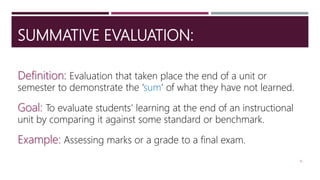 SUMMATIVE EVALUATION:
Definition: Evaluation that taken place the end of a unit or
semester to demonstrate the ‘sum’ of what they have not learned.
Goal: To evaluate students’ learning at the end of an instructional
unit by comparing it against some standard or benchmark.
Example: Assessing marks or a grade to a final exam.
16
 