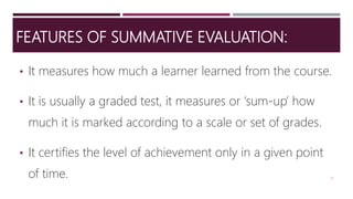 FEATURES OF SUMMATIVE EVALUATION:
• It measures how much a learner learned from the course.
• It is usually a graded test, it measures or ‘sum-up’ how
much it is marked according to a scale or set of grades.
• It certifies the level of achievement only in a given point
of time. 17
 