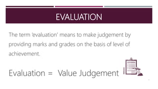 EVALUATION
The term ‘evaluation’ means to make judgement by
providing marks and grades on the basis of level of
achievement.
Evaluation = Value Judgement
2
 