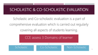 SCHOLASTIC & CO-SCHOLASTIC EVALUATION
Scholastic and Co-scholastic evaluation is a part of
comprehensive evaluation which is carried out regularly
covering all aspects of students learning.
20
CCE assess 3 Domains of learner
Scholastic Co-Scholastic Non-Scholastic
 