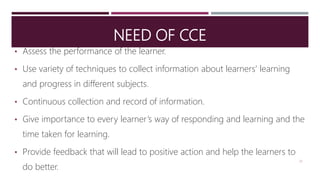 NEED OF CCE
• Assess the performance of the learner.
• Use variety of techniques to collect information about learners’ learning
and progress in different subjects.
• Continuous collection and record of information.
• Give importance to every learner’s way of responding and learning and the
time taken for learning.
• Provide feedback that will lead to positive action and help the learners to
do better.
23
 