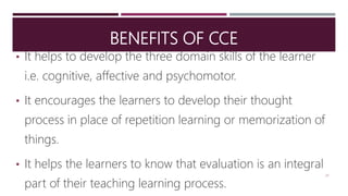 BENEFITS OF CCE
• It helps to develop the three domain skills of the learner
i.e. cognitive, affective and psychomotor.
• It encourages the learners to develop their thought
process in place of repetition learning or memorization of
things.
• It helps the learners to know that evaluation is an integral
part of their teaching learning process.
24
 