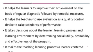 25
• It helps the learners to improve their achievement on the
basis of regular diagnosis followed by remedial measures.
• It helps the teachers to use evaluation as a quality control
devise to raise standards of performance.
• It takes decisions about the learner, learning process and
learning environment by determining social utility, desirability
and effectiveness of the program.
• It makes the teaching learning process a learner centered
 