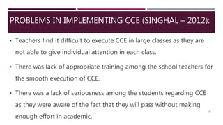 PROBLEMS IN IMPLEMENTING CCE (SINGHAL – 2012):
• Teachers find it difficult to execute CCE in large classes as they are
not able to give individual attention in each class.
• There was lack of appropriate training among the school teachers for
the smooth execution of CCE.
• There was a lack of seriousness among the students regarding CCE
as they were aware of the fact that they will pass without making
enough effort in academic.
26
 