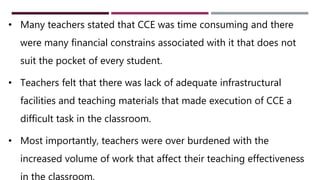 27
• Many teachers stated that CCE was time consuming and there
were many financial constrains associated with it that does not
suit the pocket of every student.
• Teachers felt that there was lack of adequate infrastructural
facilities and teaching materials that made execution of CCE a
difficult task in the classroom.
• Most importantly, teachers were over burdened with the
increased volume of work that affect their teaching effectiveness
in the classroom.
 