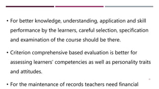 29
• For better knowledge, understanding, application and skill
performance by the learners, careful selection, specification
and examination of the course should be there.
• Criterion comprehensive based evaluation is better for
assessing learners’ competencies as well as personality traits
and attitudes.
• For the maintenance of records teachers need financial
 