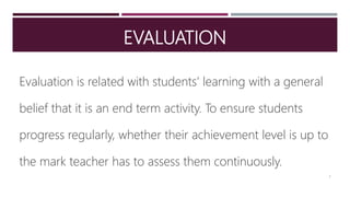 EVALUATION
Evaluation is related with students’ learning with a general
belief that it is an end term activity. To ensure students
progress regularly, whether their achievement level is up to
the mark teacher has to assess them continuously.
3
 
