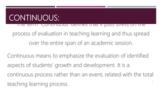 CONTINUOUS:
The term “Continuous’ defines that it puts stress on the
process of evaluation in teaching learning and thus spread
over the entire span of an academic session.
Continuous means to emphasize the evaluation of identified
aspects of students’ growth and development. It is a
continuous process rather than an event, related with the total
teaching learning process.
5
 