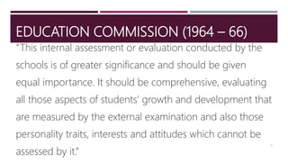 EDUCATION COMMISSION (1964 – 66)
“This internal assessment or evaluation conducted by the
schools is of greater significance and should be given
equal importance. It should be comprehensive, evaluating
all those aspects of students’ growth and development that
are measured by the external examination and also those
personality traits, interests and attitudes which cannot be
assessed by it.”
9
 
