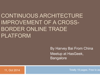 CONTINUOUS ARCHITECTURE 
IMPROVEMENT OF A CROSS-BORDER 
ONLINE TRADE 
PLATFORM 
By Harvey Bai From China 
Meetup at HasGeek, 
Bangalore 
11, Oct 2014 Totally 19 pages. Free to ask. 
 